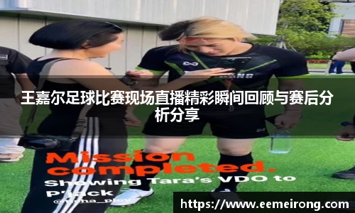 王嘉尔足球比赛现场直播精彩瞬间回顾与赛后分析分享