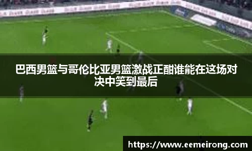 巴西男篮与哥伦比亚男篮激战正酣谁能在这场对决中笑到最后